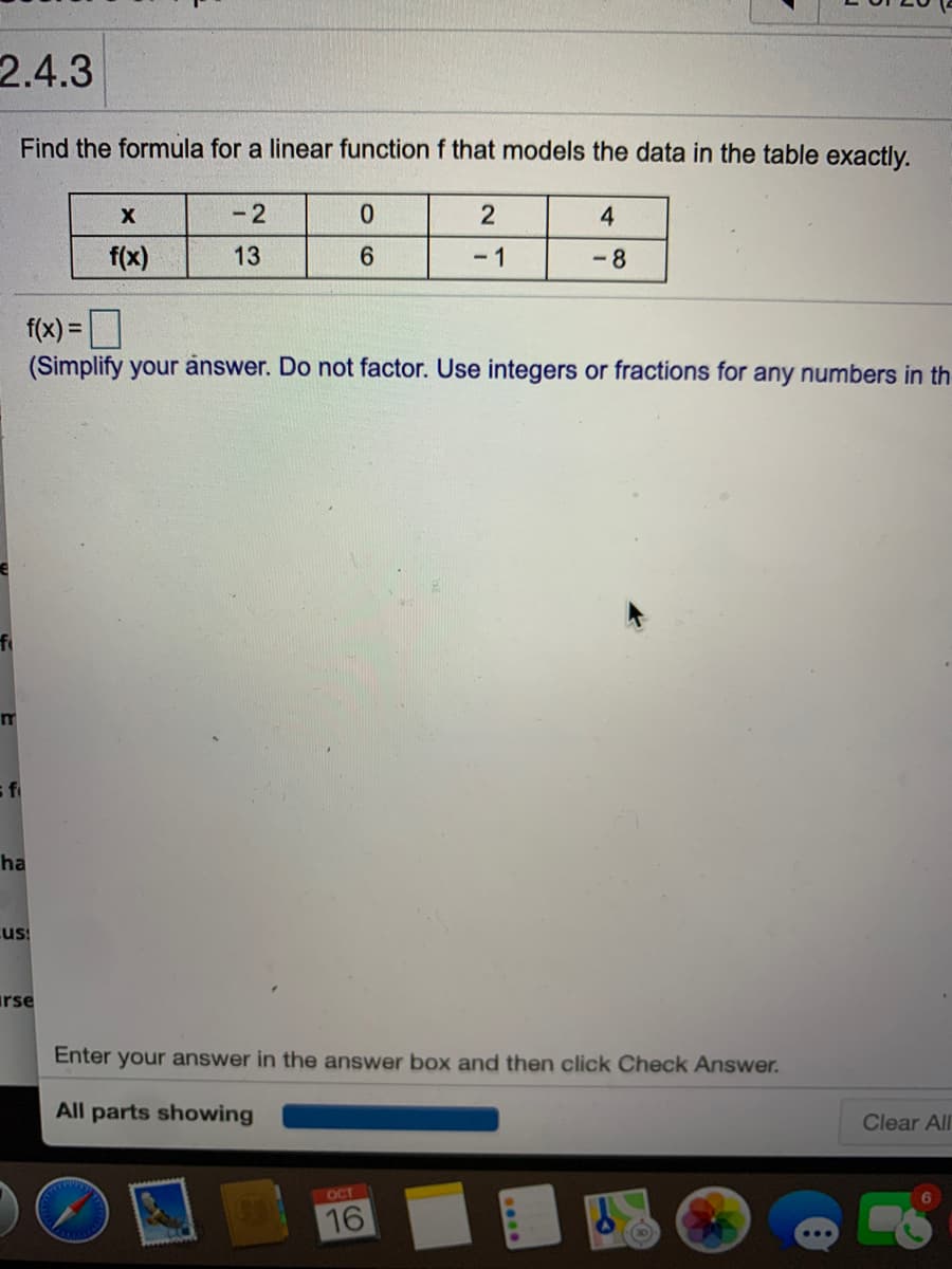 2.4.3
Find the formula for a linear function f that models the data in the table exactly.
- 2
0.
4
f(x)
13
6.
- 1
-8
f(x) = D
(Simplify your answer. Do not factor. Use integers or fractions for any numbers in th-
%3D
fi
ha
cus
irse
Enter your answer in the answer box and then click Check Answer.
All parts showing
Clear All
OCT
16
