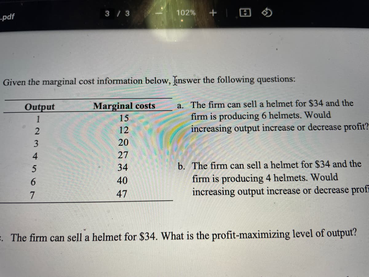 3 /3
102%
--pdf
Given the marginal cost information below, inswer the following questions:
a. The firm can sell a helmet for $34 and the
firm is producing 6 helmets. Would
increasing output increase or decrease profit?
Output
Marginal costs
1
15
12
20
27
34
b. The firm can sell a helmet for $34 and the
firm is producing 4 helmets. Would
increasing output increase or decrease profi
40
47
E. The firm can sell a helmet for $34. What is the profit-maximizing level of output?
234 567
