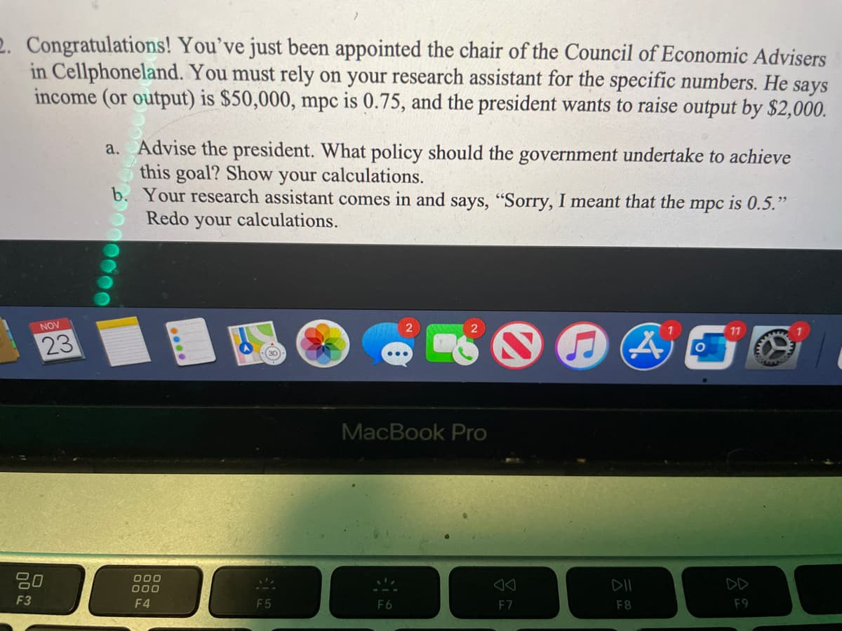 2. Congratulations! You've just been appointed the chair of the Council of Economic Advisers
in Cellphoneland. You must rely on your research assistant for the specific numbers. He says
income (or output) is $50,000, mpc is 0.75, and the president wants to raise output by $2,000.
a. Advise the president. What policy should the government undertake to achieve
this goal? Show
b. Your research assistant comes in and says, "Sorry, I meant that the
Redo your calculations.
your
calculations.
mpc
is 0.5."
NOV
11
23
30
MacBook Pro
20
000
000
DII
DD
F3
F4
F5
F6
F7
F8
F9
