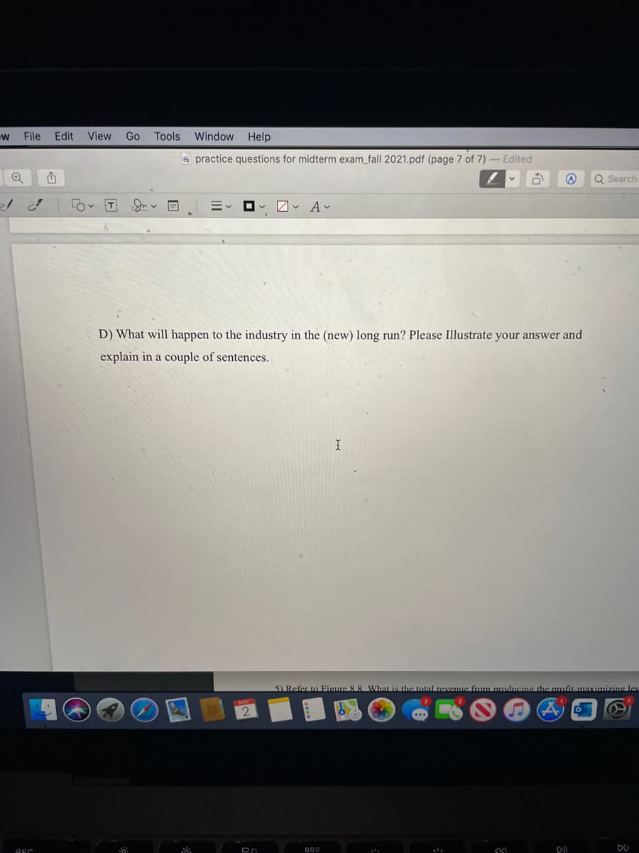 File Edit View
Go Tools
Window Help
a practice questions for midterm exam_fall 2021.pdf (page 7 of 7)
Edited
Q Search
D) What will happen to the industry in the (new) long run? Please Illustrate your answer and
explain in a couple of sentences.
5) Refer to EFigure &8 What is the total revenue from nroducing the profit-maximizing lev
DD
