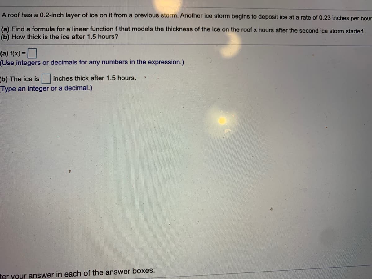 A roof has a 0.2-inch layer of ice on it from a previous storm. Another ice storm begins to deposit ice at a rate of 0.23 inches per hour
(a) Find a formula for a linear function f that models the thickness of the ice on the roof x hours after the second ice storm started.
(b) How thick is the ice after 1.5 hours?
(a) f(x) =
(Use integers or decimals for any numbers in the expression.)
b) The ice is inches thick after 1.5 hours.
Type an integer or a decimal.)
ter your answer in each of the answer boxes.
