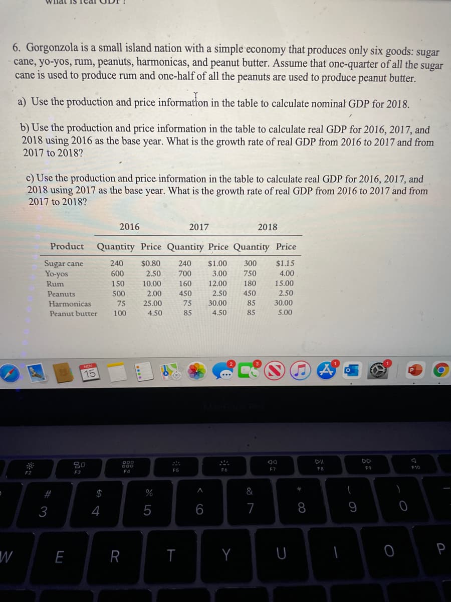 6. Gorgonzola is a small island nation with a simple economy that produces only six goods: sugar
cane, yo-yos, rum, peanuts, harmonicas, and peanut butter. Assume that one-quarter of all the sugar
cane is used to produce rum and one-half of all the peanuts are used to produce peanut butter.
a) Use the production and price information in the table to calculate nominał GDP for 2018.
b) Use the production and price information in the table to calculate real GDP for 2016, 2017, and
2018 using 2016 as the base year. What is the growth rate of real GDP from 2016 to 2017 and from
2017 to 2018?
c) Use the production and price information in the table to calculate real GDP for 2016, 2017, and
2018 using 2017 as the base year. What is the growth rate of real GDP from 2016 to 2017 and from
2017 to 2018?
2016
2017
2018
Product Quantity Price Quantity Price Quantity Price
Sugar cane
Yo-yos
240
$0.80
240
$1.00
300
$1.15
600
2.50
700
3.00
750
4.00
Rum
150
10.00
160
12.00
180
15.00
2,00
450
2.50
30.00
Peanuts
500
450
2.50
Harmonicas
75
25.00
75
85
30.00
Peanut butter
100
4.50
85
4.50
85
5.00
15
DI
DD
000
F7
F8
F9
F10
F2
F3
F4
F5
%2#
$
%
&
3
4
6
7
8
W
R
※口
