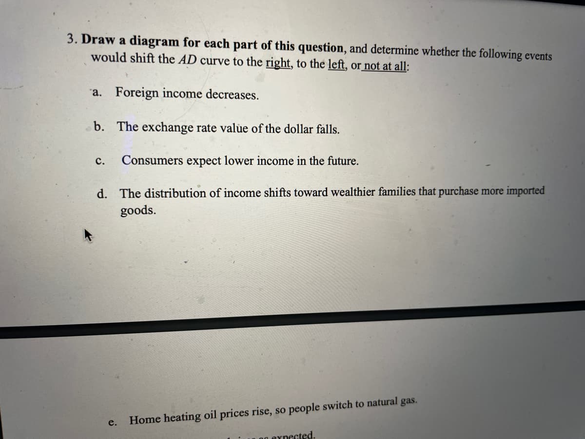 3. Draw a diagram for each part of this question, and determine whether the following events
would shift the AD curve to the right, to the left, or not at all:
a. Foreign income decreases.
b. The exchange rate valủe of the dollar falls.
с.
Consumers expect lower income in the future.
d. The distribution of income shifts toward wealthier families that purchase more imported
goods.
Home heating oil prices rise, so people switch to natural gas.
0g eynected.
e.
