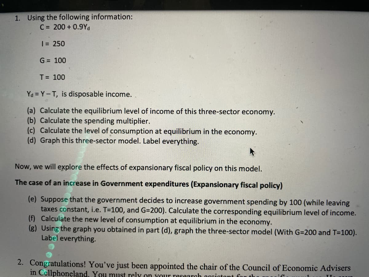 1. Using the following information:
C = 200 + 0.9Yd
| = 250
G= 100
T= 100
Ya = Y-T, is disposable income.
(a) Calculate the equilibrium level of income of this three-sector economy.
(b) Calculate the spending multiplier.
(c) Calculate the level of consumption at equilibrium in the economy.
(d) Graph this three-sector model. Label everything.
Now, we will explore the effects of expansionary fiscal policy on this model.
The case of an increase in Government expenditures (Expansionary fiscal policy)
(e) Suppose that the government decides to increase government spending by 100 (while leaving
taxes constant, i.e. T=100, and G=200). Calculate the corresponding equilibrium level of income.
(f) Calculate the new level of consumption at equilibrium in the economy.
(g) Using the graph you obtained in part (d), graph the three-sector model (With G=200 and T=100).
Label everything.
2. Congratulations! You've just been appointed the chair of the Council of Economic Advisers
in Cellphoneland, You must rely on vour research nonintont fo
