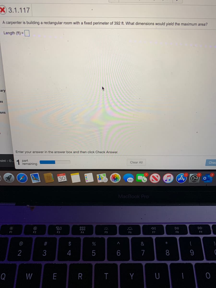 X 3.1.117
A carpenter is building a rectangular room with a fixed perimeter of 392 ft. What dimensions would yield the maximum area?
Length (ft) =
rary
ons
Enter your answer in the answer box and then click Check Answer.
roint - O.
part
remaining
Clear All
Chec
OCT
30
MacBook Pro
80
DII
DD
F1
F2
F3
F4
F5
F6
F7
F8
F9
@
23
$
%
&
2
3
4
5
7
8
Q
W
E
R
T
Y
< co
