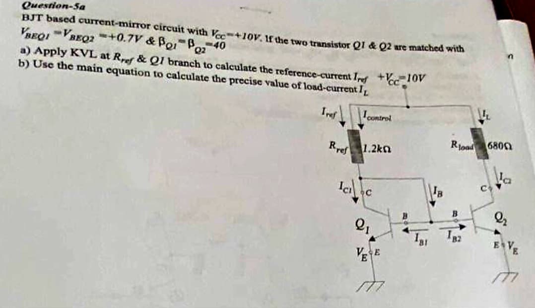 Question-Sa
BJT based current-mirror circuit with Vcc=+10V. If the two transistor Q1 & Q2 are matched with
VBEQI VREQ2 +0.7V & Bor Boz
B-40
a) Apply KVL at Rref & Q1 branch to calculate the reference-current Irf +Vcc 10V
b) Use the main equation to calculate the precise value of load-current I
Tref
I control
Rref 1.2k
Ic₁ c
2₁
VESE
177
Ja
Rload
B
B2
n
6800