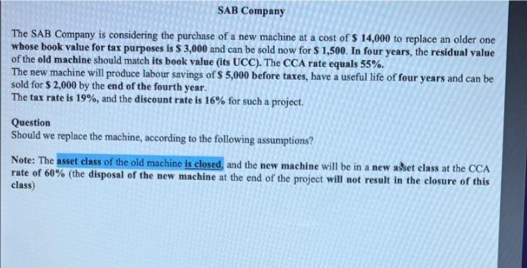 SAB Company
The SAB Company is considering the purchase of a new machine at a cost of $ 14,000 to replace an older one
whose book value for tax purposes is $ 3,000 and can be sold now for $ 1,500. In four years, the residual value
of the old machine should match its book value (its UCC). The CCA rate equals 55%.
The new machine will produce labour savings of $ 5,000 before taxes, have a useful life of four years and can be
sold for $2,000 by the end of the fourth year.
The tax rate is 19%, and the discount rate is 16% for such a project.
Question
Should we replace the machine, according to the following assumptions?
Note: The asset class of the old machine is closed, and the new machine will be in a new asset class at the CCA
rate of 60% (the disposal of the new machine at the end of the project will not result in the closure of this
class)