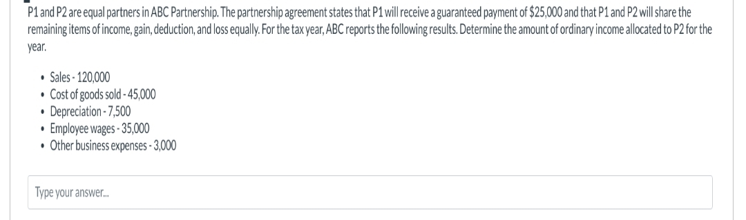 P1 and P2 are equal partners in ABC Partnership. The partnership agreement states that P1 will receive a guaranteed payment of $25,000 and that P1 and P2 will share the
remaining items of income, gain, deduction, and loss equally. For the tax year, ABC reports the following results. Determine the amount of ordinary income allocated to P2 for the
year.
• Sales-120,000
• Cost of goods sold -45,000
• Depreciation - 7,500
Employee wages-35,000
• Other business expenses - 3,000
.
Type your answer...