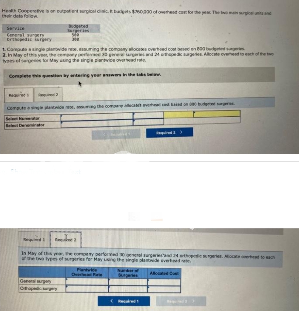 Health Cooperative is an outpatient surgical clinic. It budgets $760,000 of overhead cost for the year. The two main surgical units and
their data follow.
Service
General surgery
Orthopedic surgery
1. Compute a single plantwide rate, assuming the company allocates overhead cost based on 800 budgeted surgeries.
2. In May of this year, the company performed 30 general surgeries and 24 orthopedic surgeries. Allocate overhead to each of the two
types of surgeries for May using the single plantwide overhead rate.
Complete this question by entering your answers in the tabs below.
Required 1 Required 2
Budgeted
Surgeries
500
300
Compute a single plantwide rate, assuming the company allocates overhead cost based on 800 budgeted surgeries.
Select Numerator
Select Denominator
Required 1
General surgery
Orthopedic surgery
Required 2
In May of this year, the company performed 30 general surgeries and 24 orthopedic surgeries. Allocate overhead to each
of the two types of surgeries for May using the single plantwide overhead rate.
< Banduct
Plantwide
Overhead Rate
Number of
Surgeries
Required 2 >
<Required 1
Allocated Cost
Required 2 >