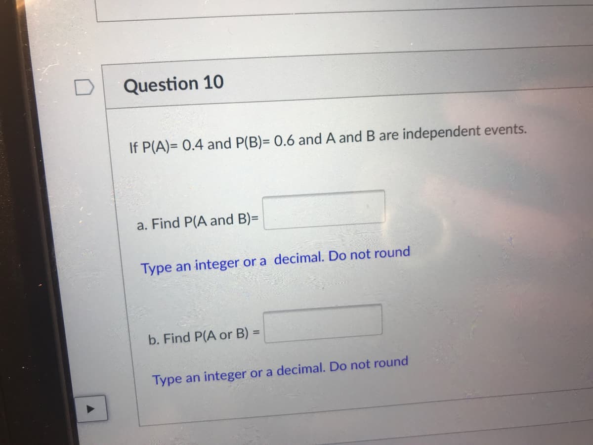 Question 10
If P(A)= 0.4 and P(B)= 0.6 and A and B are independent events.
a. Find P(A and B)=
Type an integer or a decimal. Do not round
b. Find P(A or B) =
%3D
Type an integer or a decimal. Do not round
