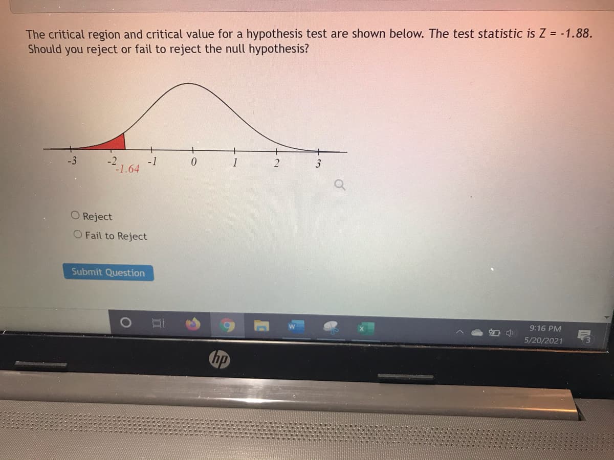 The critical region and critical value for a hypothesis test are shown below. The test statistic is Z = -1.88.
Should you reject or fail to reject the null hypothesis?
1
3
-2.1.64
-1
O Reject
O Fail to Reject
Submit Question
9:16 PM
5/20/2021
