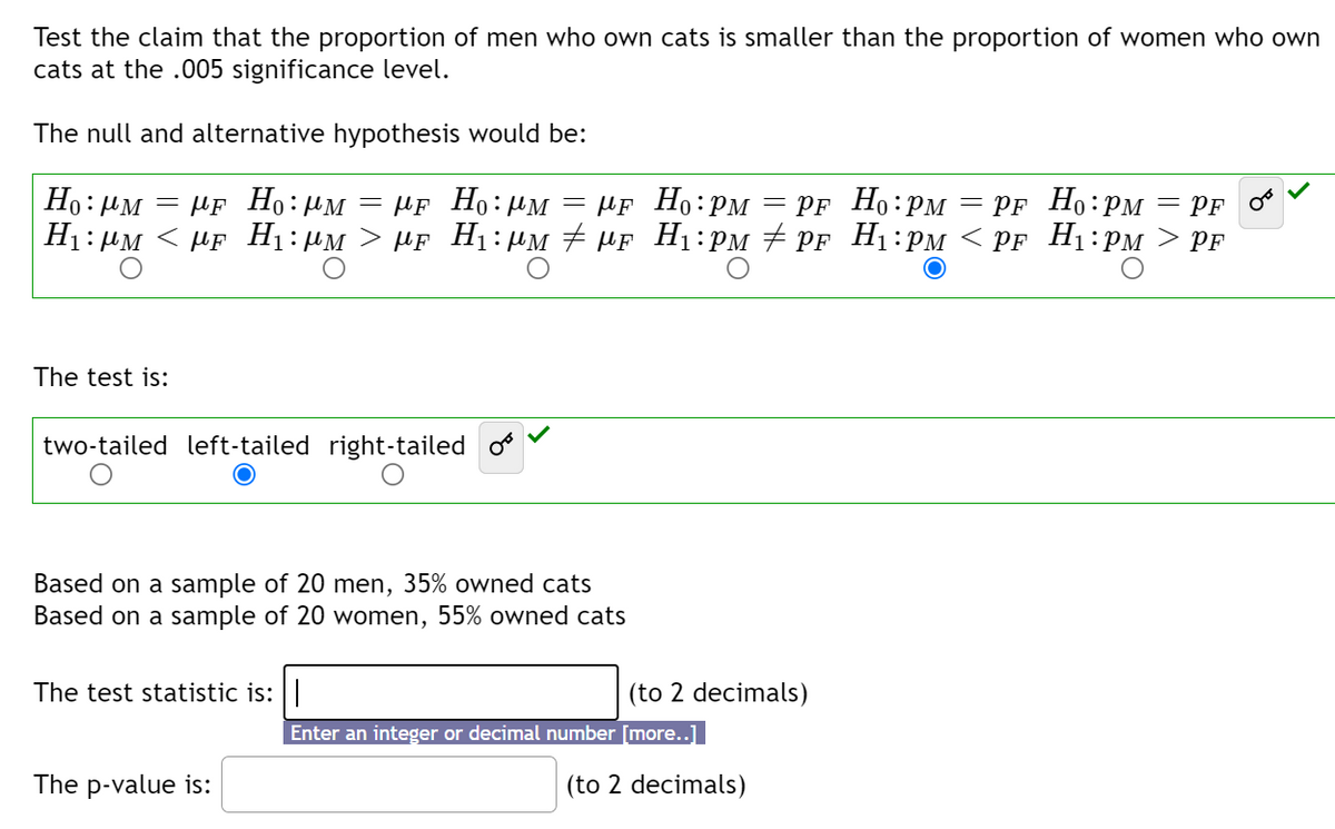 Test the claim that the proportion of men who own cats is smaller than the proportion of women who own
cats at the .005 significance level.
The null and alternative hypothesis would be:
Ho: HM
= PF Ho:PM
H1:µM < µF Hị:µM > µf H1:µM # HF H1:PM # PF H1:PM < PF H1:PM > PF
µF Ho: UM
= µF Ho:µM
— АF Но: рм — pғ Но:рм
= PF
The test is:
two-tailed left-tailed right-tailed
Based on a sample of 20 men, 35% owned cats
Based on a sample of 20 women, 55% owned cats
The test statistic is:|
(to 2 decimals)
Enter an integer or decimal number [more..]
The p-value is:
(to 2 decimals)
