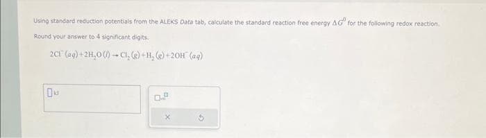 Using standard reduction potentials from the ALEKS Data tab, calculate the standard reaction free energy AG for the following redox reaction.
Round your answer to 4 significant digits.
2Cl(aq) + 2H₂O (1) C1₂ (g) + H₂(g) +20H (aq)