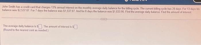 John Smith has a credit card that charges 13% annual interest on the monthly average daily balance for the billing cycle. The current billing cycle has 28 days. For 13 days his
balance was $2,537.07. For 7 days the balance was $1,537 07 And for 8 days the balance was $1,833.95. Find the average daily balance. Find the amount of interest
The average daily balance is $ The amount of interest is $
(Round to the nearest cent as needed)
(O)