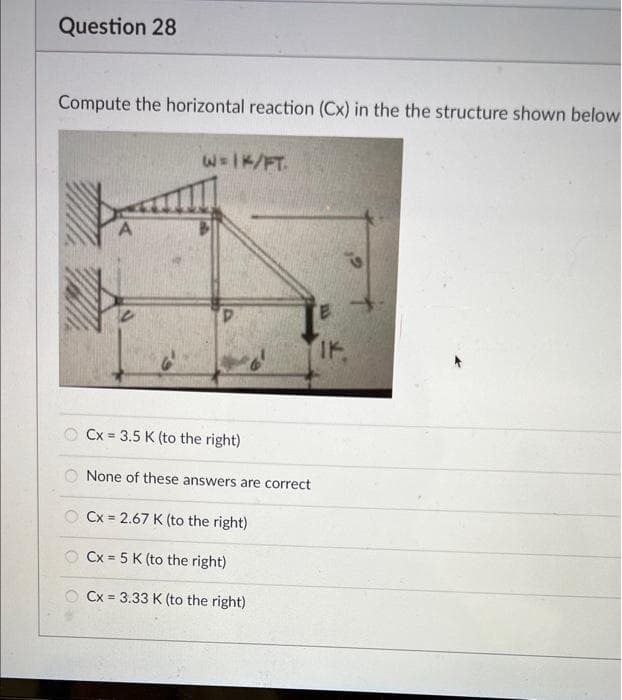 Question 28
Compute the horizontal reaction (Cx) in the the structure shown below
W = 1K/FT.
Р
Cx= 3.5 K (to the right)
None of these answers are correct
Cx= 2.67 K (to the right)
Cx= 5 K (to the right)
Cx= 3.33 K (to the right)
IK