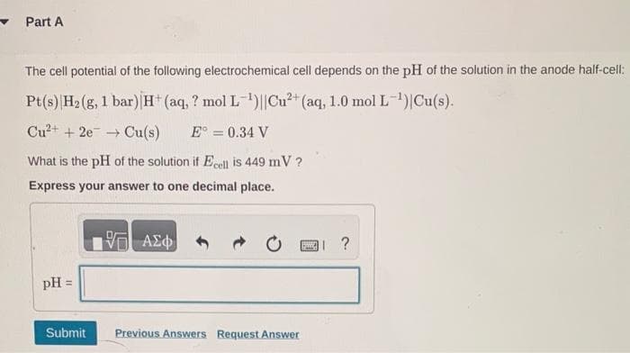 Part A
The cell potential of the following electrochemical cell depends on the pH of the solution in the anode half-cell:
Pt(s) |H₂(g, 1 bar) H+ (aq, ? mol L-¹)||Cu²+ (aq, 1.0 mol L-¹)|Cu(s).
Cu²+ + 2e → Cu(s) E = 0.34 V
What is the pH of the solution if Ecell is 449 mV ?
Express your answer to one decimal place.
pH =
Submit
IVE ΑΣΦ
Previous Answers Request Answer
I ?