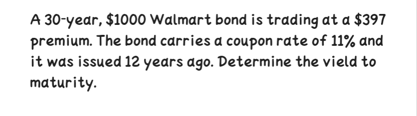 A 30-year, $1000 Walmart bond is trading at a $397
premium. The bond carries a coupon rate of 11% and
it was issued 12 years ago. Determine the vield to
maturity.