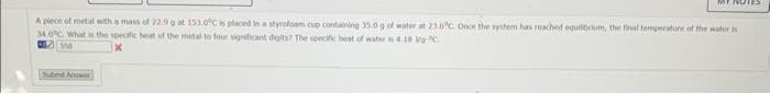 MINUTES
A piece of metal with a mass of 22.9 g at 153.0°C is placed in a styrofoam cup containing 35.0 g of water at 23.6°C. Once the system has reached equilibrium, the final temperature of the water is
34.0°C. What is the specific heat of the metal to four significant digits? The specific heat of water is 4.18 Mg-C
Subnd Anwer