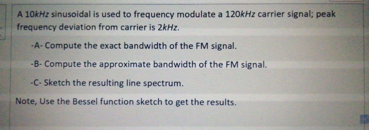 A 10kHz sinusoidal is used to frequency modulate a 120kHz carrier signal; peak
frequency deviation from carrier is 2kHz.
-A- Compute the exact bandwidth of the FM signal.
-B- Compute the approximate bandwidth of the FM signal.
-C- Sketch the resulting line spectrum.
Note, Use the Bessel function sketch to get the results.
