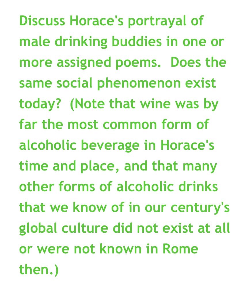 Discuss Horace's portrayal of
male drinking buddies in one or
more assigned poems. Does the
same social phenomenon exist
today? (Note that wine was by
far the most common form of
alcoholic beverage in Horace's
time and place, and that many
other forms of alcoholic drinks
that we know of in our century's
global culture did not exist at all
or were not known in Rome
then.)