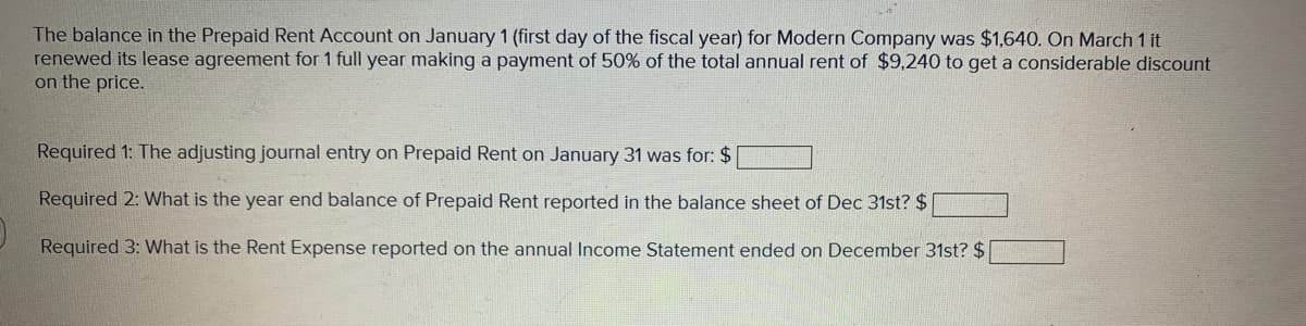 The balance in the Prepaid Rent Account on January 1 (first day of the fiscal year) for Modern Company was $1,640. On March 1 it
renewed its lease agreement for 1 full year making a payment of 50% of the total annual rent of $9,240 to get a considerable discount
on the price.
Required 1: The adjusting journal entry on Prepaid Rent on January 31 was for: $
Required 2: What is the year end balance of Prepaid Rent reported in the balance sheet of Dec 31st? $
Required 3: What is the Rent Expense reported on the annual Income Statement ended on December 31st? $