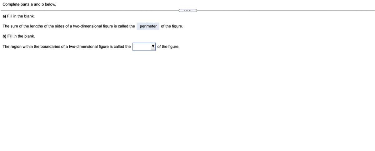 Complete parts a and b below.
a) Fill in the blank.
The sum of the lengths of the sides of a two-dimensional figure is called the
perimeter of the figure.
b) Fill in the blank.
The region within the boundaries of a two-dimensional figure is called the
V of the figure.
