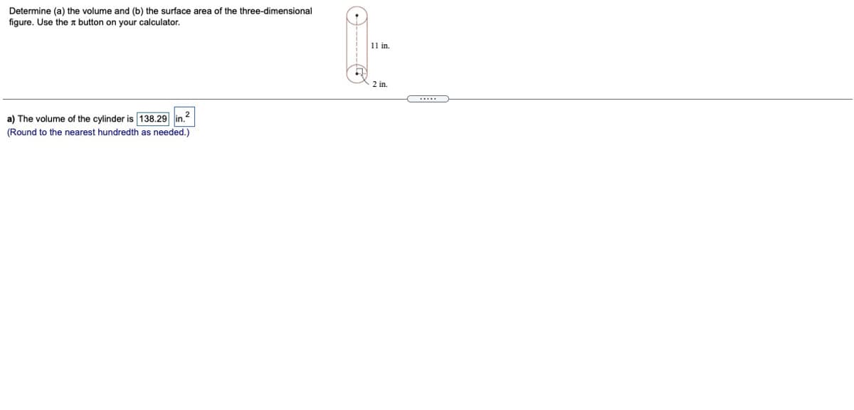 Determine (a) the volume and (b) the surface area of the three-dimensional
figure. Use the n button on your calculator.
11 in.
2 in.
a) The volume of the cylinder is 138.29 in.?
(Round to the nearest hundredth as needed.)
