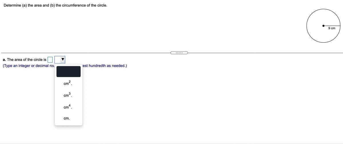 Determine (a) the area and (b) the circumference of the circle.
9 cm
a. The area of the circle is
(Type an integer or decimal rou
est hundredth as needed.)
cm?.
cm³.
cm*.
cm.
