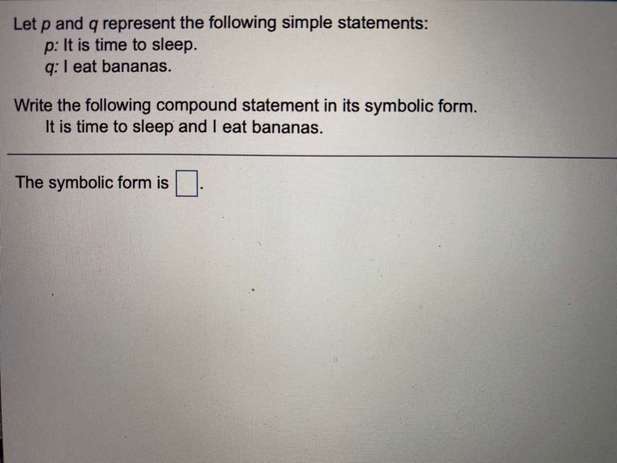 Let p and q represent the following simple statements:
p: It is time to sleep.
q: I eat bananas.
Write the following compound statement in its symbolic form.
It is time to sleep and I eat bananas.
The symbolic form is
