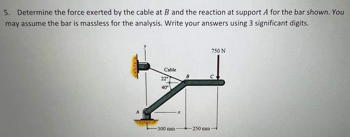 5. Determine the force exerted by the cable at B and the reaction at support A for the bar shown. You
may assume the bar is massless for the analysis. Write your answers using 3 significant digits.
750 N
Cable
B
22°
40°
300 mm
250 mm
