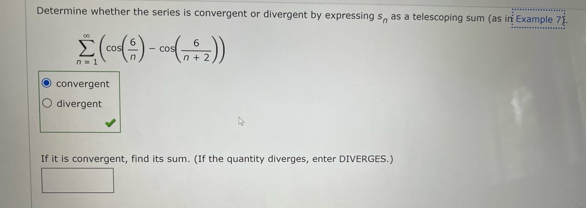 Determine whether the series is convergent or divergent by expressing s, as a telescoping sum (as in Example 7).
E (cos6
- COS
n + 2
n = 1
O convergent
divergent
If it is convergent, find its sum. (If the quantity diverges, enter DIVERGES.)
