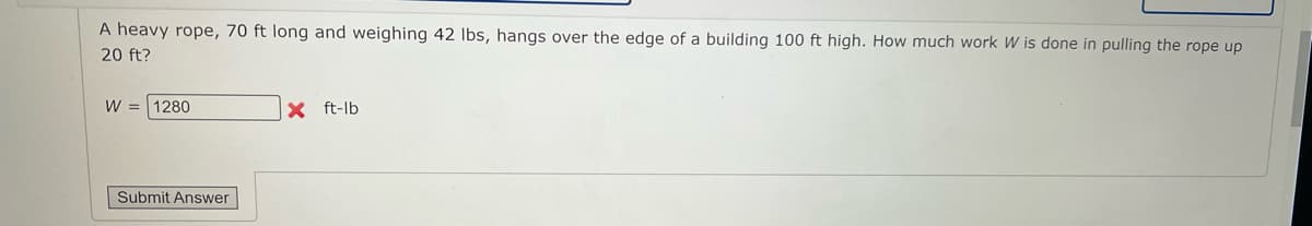 A heavy rope, 70 ft long and weighing 42 Ibs, hangs over the edge of a building 100 ft high. How much work W is done in pulling the rope up
20 ft?
W =
1280
X ft-lb
Submit Answer
