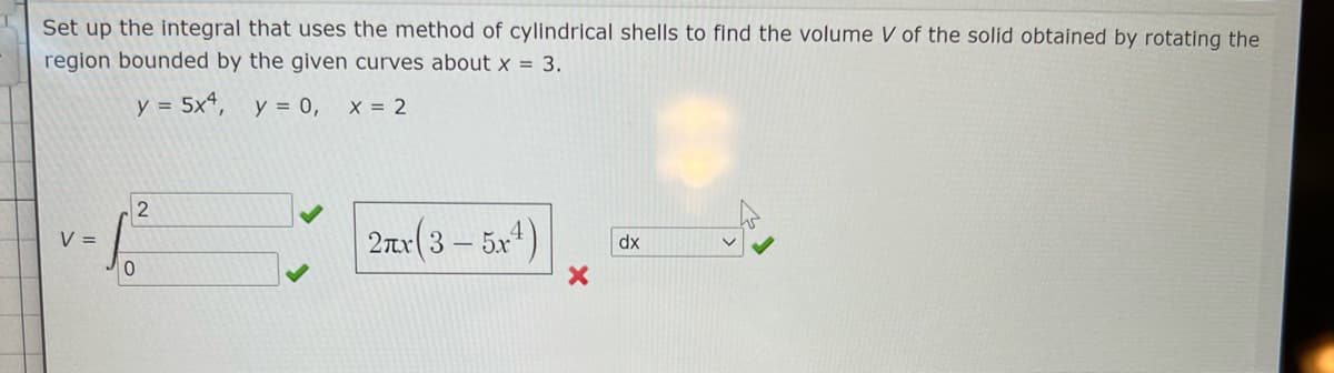 Set up the integral that uses the method of cylindrical shells to find the volume V of the solid obtained by rotating the
region bounded by the given curves about x = 3.
y = 5x*, y = 0,
X = 2
2
2ar(3 – 5x4)
V =
dx
