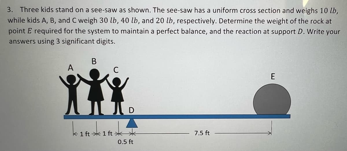 3. Three kids stand on a see-saw as shown. The see-saw has a uniform cross section and weighs 10 lb,
while kids A, B, and C weigh 30 lb, 40 lb, and 20 lb, respectively. Determine the weight of the rock at
point E required for the system to maintain a perfect balance, and the reaction at support D. Write your
answers using 3 significant digits.
В
A
C
k1 ft * 1 ft **
7.5 ft
0.5 ft
