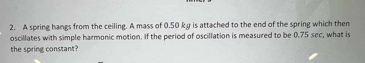 2. A spring hangs from the ceiling. A mass of 0.50 kg is attached to the end of the spring which then
oscillates with simple harmonic motion. If the period of oscillation is measured to be 0.75 sec, what is
the spring constant?
