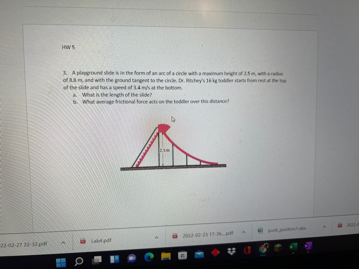 HW 5
3. A playground slide is in the form of an arc of a circle with a maximum height of 2.5 m, with a radius
of 8.8 m, and with the ground tangent to the circle. Dr. Ritchey's 16 kg toddler starts from rest at the top
of the slide and has a speed of 3.4 m/s at the bottom.
a. What is the length of the slide?
b. What average frictional force acts on the toddler over this distance?
2.5 m
2022-0
O puck position1.xlsx
2022-02-23 17-36...pdf
22-02-27 22-32.pdf
Lab4.pdf
