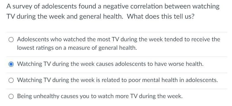 A survey of adolescents found a negative correlation between watching
TV during the week and general health. What does this tell us?
O Adolescents who watched the most TV during the week tended to receive the
lowest ratings on a measure of general health.
O Watching TV during the week causes adolescents to have worse health.
O Watching TV during the week is related to poor mental health in adolescents.
O Being unhealthy causes you to watch more TV during the week.
