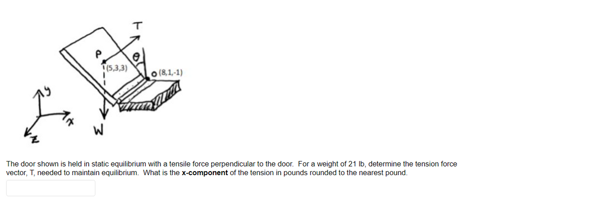 T(5,3,3)
o (8,1,-1)
The door shown is held in static equilibrium with a tensile force perpendicular to the door. For a weight of 21 Ib, determine the tension force
vector, T, needed to maintain equilibrium. What is the x-component of the tension in pounds rounded to the nearest pound.
