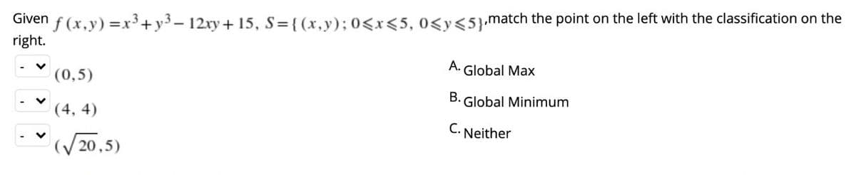 Given f (x,y) =x³+y3 – 12xy+ 15, S={(x,y); 0<x<5, 0<y<5}.match the point on the left with the classification on the
right.
A. Global Max
(0,5)
В.
Global Minimum
(4, 4)
С.
Neither
(/20,5)
