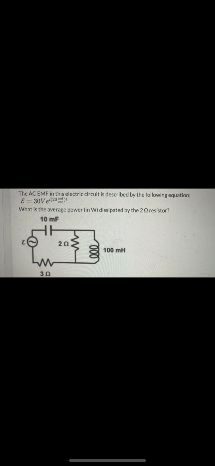 The AC EMF in this electric circuit is described by the following equation:
E = 30VE(20 rad )t
What is the average power (in W) dissipated by the 22 resistor?
10 mF
2Ω
100 mH
3Ω
00
