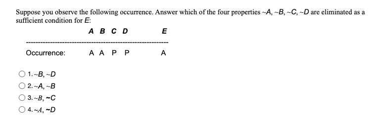 Suppose you observe the following occurrence. Answer which of the four properties -A, ~B, -C, -D are eliminated as a
sufficient condition for E:
АвсD
E
Occurrence:
A A P P
A
O 1.-B, -D
O 2. -A, -B
O 3. -B, -C
O 4. ~A, ~D
