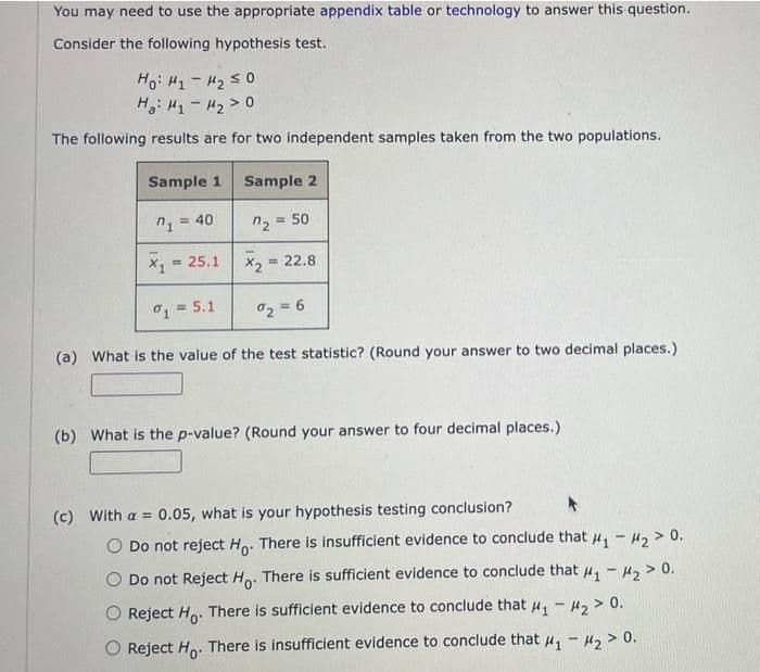 You may need to use the appropriate appendix table or technology to answer this question.
Consider the following hypothesis test.
Ho: H1- H2 s0
H: H1- H2> 0
The following results are for two independent samples taken from the two populations.
Sample 1
Sample 2
= 40
n2 = 50
%3D
x, = 25.1
= 22.8
1 = 5.1
%3!
2 = 6
(a) What is the value of the test statistic? (Round your answer to two decimal places.)
(b) What is the p-value? (Round your answer to four decimal places.)
(c) With a = 0.05, what is your hypothesis testing conclusion?
Do not reject Ho: There is insufficient evidence to conclude that u - H2 > 0.
Do not Reject Ho. There is sufficient evidence to conclude that u, - 4, > 0.
Reject H. There is sufficient evidence to conclude that u, - H, > 0.
O Reject Ho. There is insufficient evidence to conclude that u, - H, > 0.
