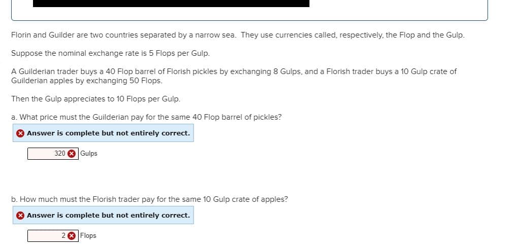 Florin and Guilder are two countries separated by a narrow sea. They use currencies called, respectively, the Flop and the Gulp.
Suppose the nominal exchange rate is 5 Flops per Gulp.
A Guilderian trader buys a 40 Flop barrel of Florish pickles by exchanging 8 Gulps, and a Florish trader buys a 10 Gulp crate of
Guilderian apples by exchanging 50 Flops.
Then the Gulp appreciates to 1O Flops per Gulp.
a. What price must the Guilderian pay for the same 40 Flop barrel of pickles?
O Answer is complete but not entirely correct.
320 8Gulps
b. How much must the Florish trader pay for the same 10 Gulp crate of apples?
Answer is complete but not entirely correct.
2 8 Flops
