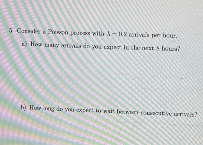 5. Consider a Poisson process with A= 0.2 arrivals per hour.
%3D
a) How many arrivals do you expect in the next 8 hours?
b) How long do you expect to wait between consecutive arrivals?
