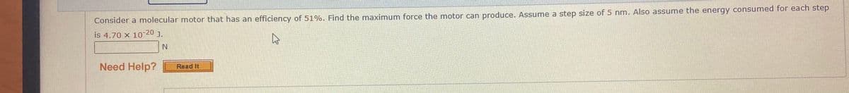 Consider a molecular motor that has an efficiency of 51%. Find the maximum force the motor can produce. Assume a step size of 5 nm. Also assume the energy consumed for each step
is 4.70 x 10-20 J.
Need Help?
Read It
