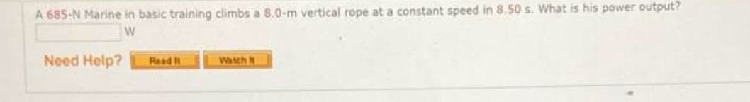 A 685-N Marine in basic training climbs a 8.0-m vertical rope at a constant speed in 8.50 s. What is his power output?
W
Need Help?
Read It
Watch
