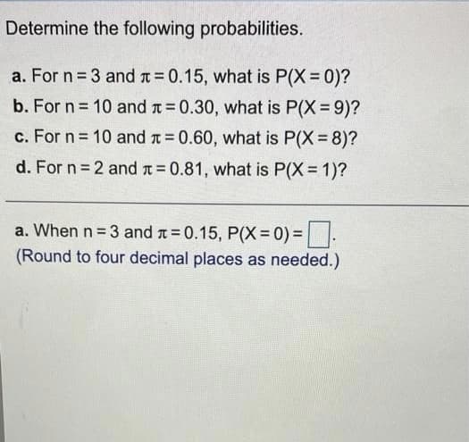 Determine the following probabilities.
a. For n = 3 and t 0.15, what is P(X = 0)?
b. For n 10 and t 0.30, what is P(X=9)?
c. For n = 10 and t = 0.60, what is P(X = 8)?
d. For n 2 and t 0.81, what is P(X = 1)?
a. When n = 3 and t = 0.15, P(X=0)% = .
(Round to four decimal places as needed.)
