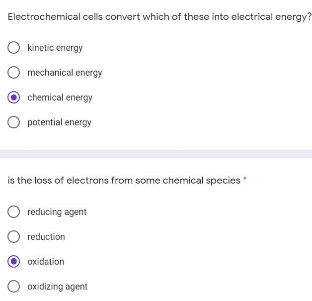 Electrochemical cells convert which of these into electrical energy?
kinetic energy
mechanical energy
chemical energy
O potential energy
is the loss of electrons from some chemical species
reducing agent
reduction
oxidation
oxidizing agent
