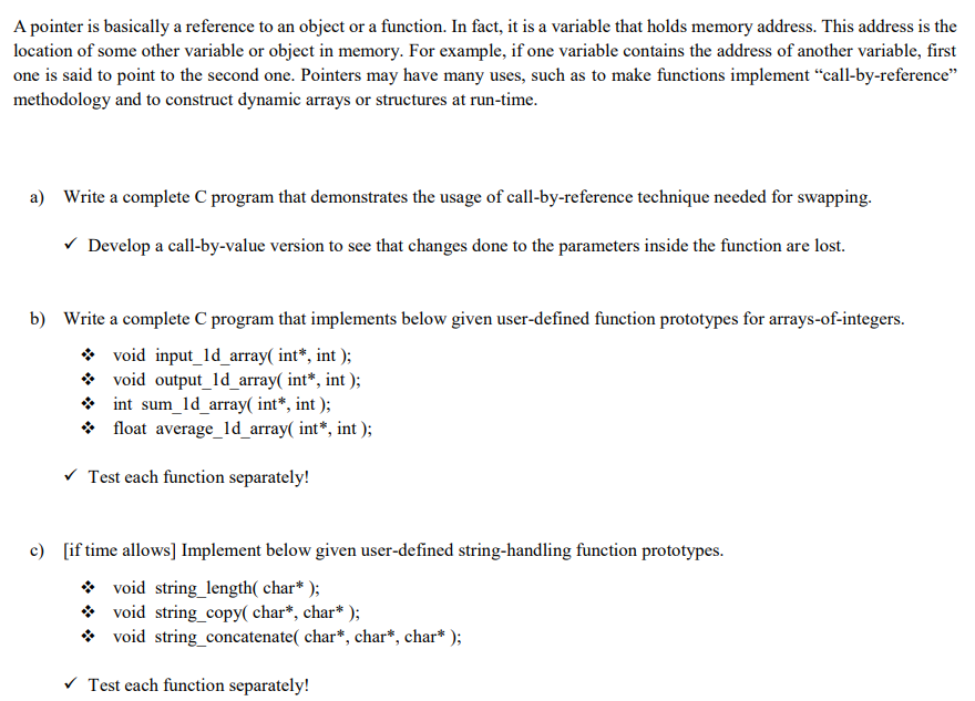 A pointer is basically a reference to an object or a function. In fact, it is a variable that holds memory address. This address is the
location of some other variable or object in memory. For example, if one variable contains the address of another variable, first
one is said to point to the second one. Pointers may have many uses, such as to make functions implement “call-by-reference"
methodology and to construct dynamic arrays or structures at run-time.
a) Write a complete C program that demonstrates the usage of call-by-reference technique needed for swapping.
V Develop a call-by-value version to see that changes done to the parameters inside the function are lost.
b) Write a complete C program that implements below given user-defined function prototypes for arrays-of-integers.
* void input_ld_array( int*, int );
void output_ld_array( int*, int );
* int sum_ld_array( int*, int );
* float average_ld_array( int*, int );
V Test each function separately!
c) [if time allows] Implement below given user-defined string-handling function prototypes.
* void string_length( char* );
void string_copy( char*, char* );
void string_concatenate( char*, char*, char* );
V Test each function separately!
