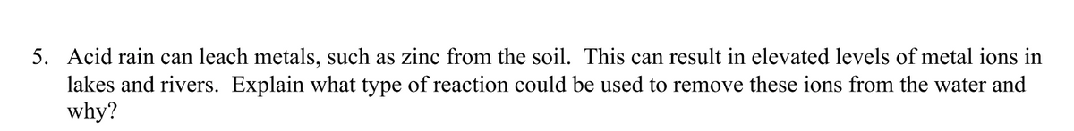 5. Acid rain can leach metals, such as zinc from the soil. This can result in elevated levels of metal ions in
lakes and rivers. Explain what type of reaction could be used to remove these ions from the water and
why?
